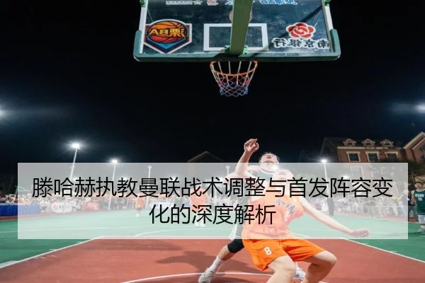滕哈赫执教曼联战术调整与首发阵容变化的深度解析 - XINGKONG SPORTS